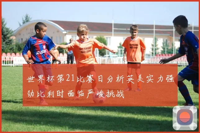 世界杯第21比赛日分析英美实力强劲比利时面临严峻挑战