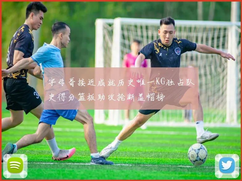 字母哥接近成就历史唯一KG独占队史得分篮板助攻抢断盖帽榜