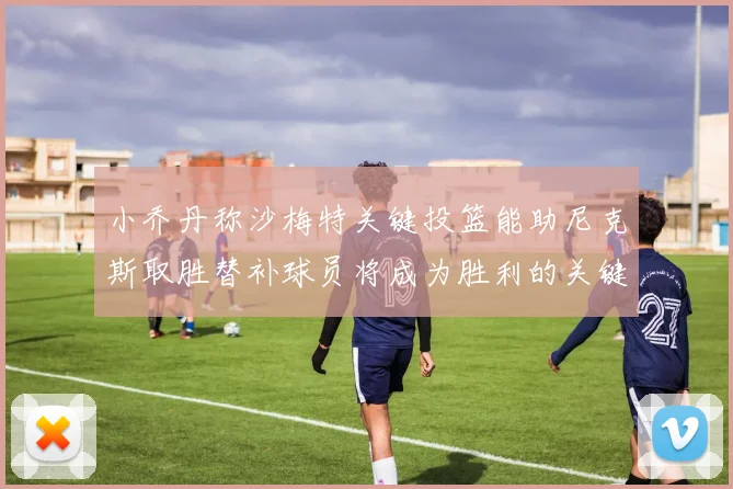 小乔丹称沙梅特关键投篮能助尼克斯取胜替补球员将成为胜利的关键因素