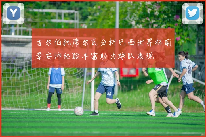 吉尔伯托席尔瓦分析巴西世界杯前景安帅经验丰富助力球队表现