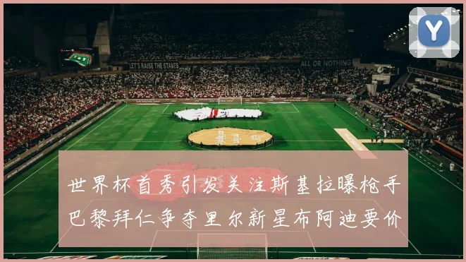 世界杯首秀引发关注斯基拉曝枪手巴黎拜仁争夺里尔新星布阿迪要价7000万欧