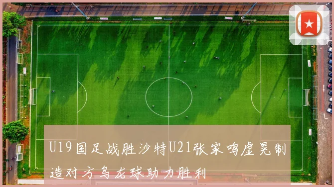 U19国足战胜沙特U21张家鸣虚晃制造对方乌龙球助力胜利
