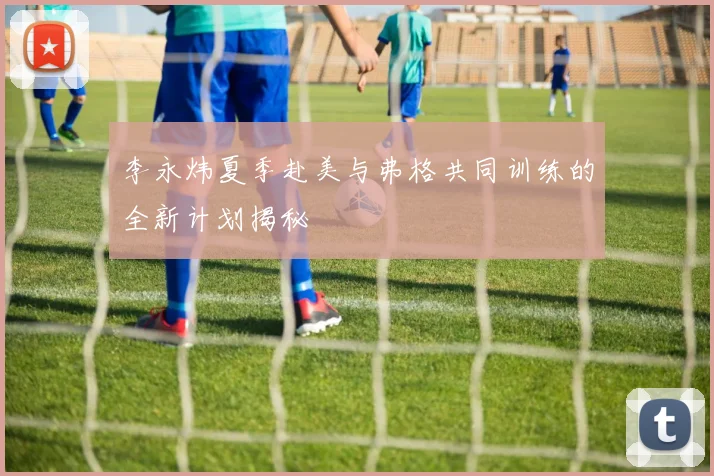 李永炜夏季赴美与弗格共同训练的全新计划揭秘