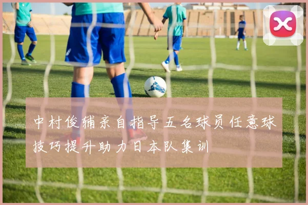 中村俊辅亲自指导五名球员任意球技巧提升助力日本队集训