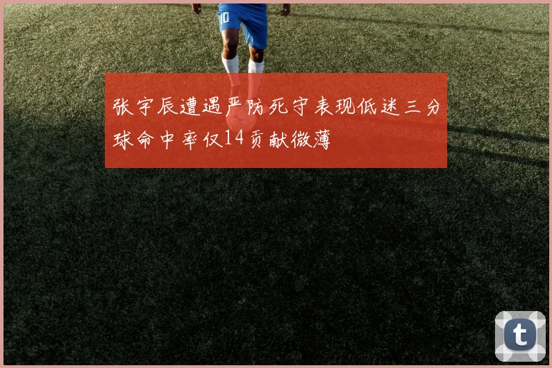 张宇辰遭遇严防死守表现低迷三分球命中率仅14贡献微薄