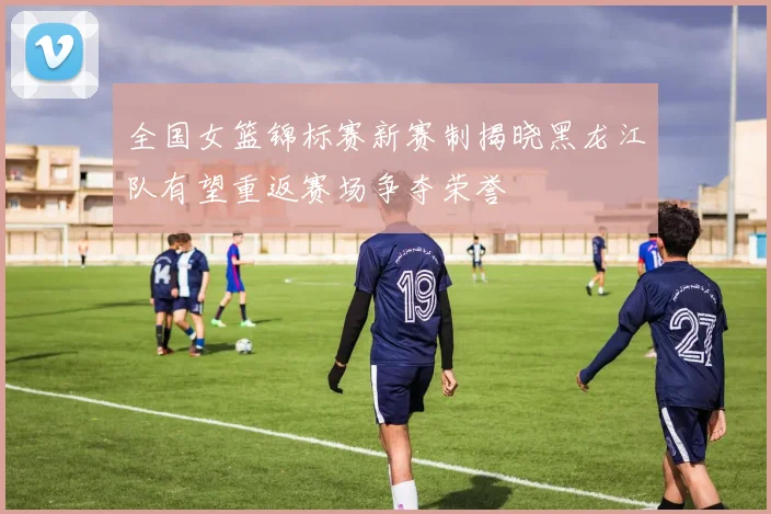 全国女篮锦标赛新赛制揭晓黑龙江队有望重返赛场争夺荣誉