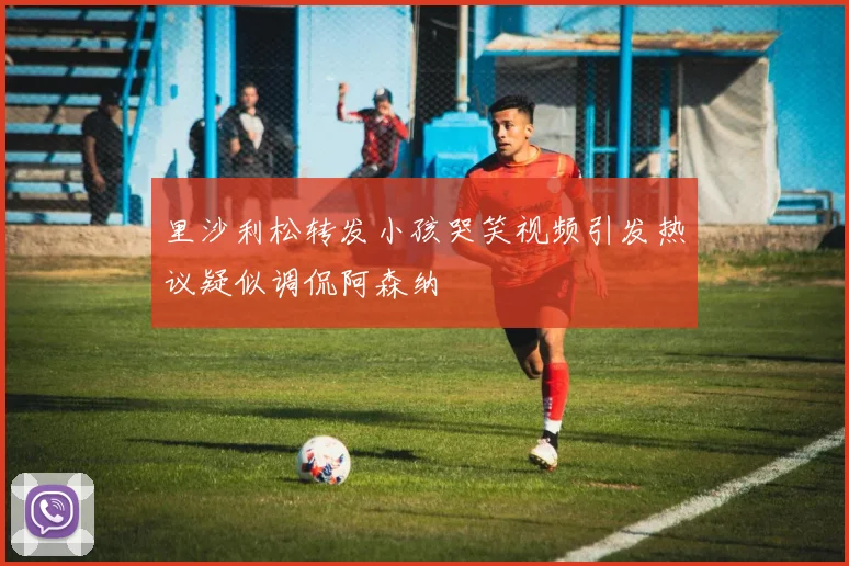 里沙利松转发小孩哭笑视频引发热议疑似调侃阿森纳