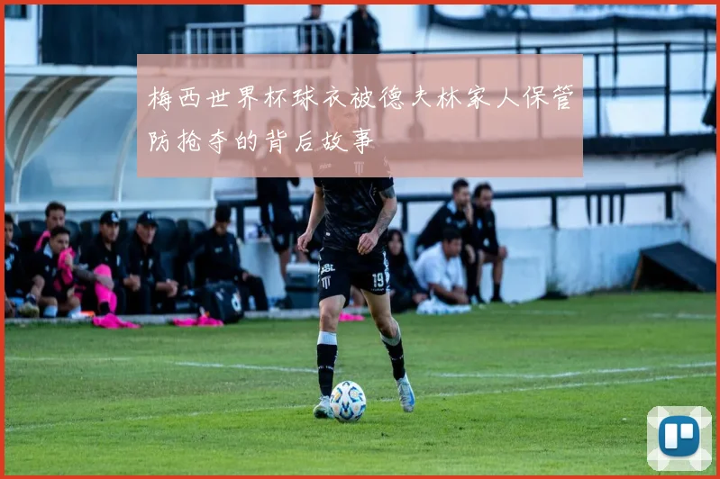 梅西世界杯球衣被德夫林家人保管防抢夺的背后故事