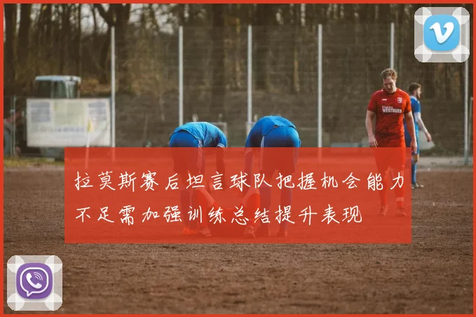 拉莫斯赛后坦言球队把握机会能力不足需加强训练总结提升表现
