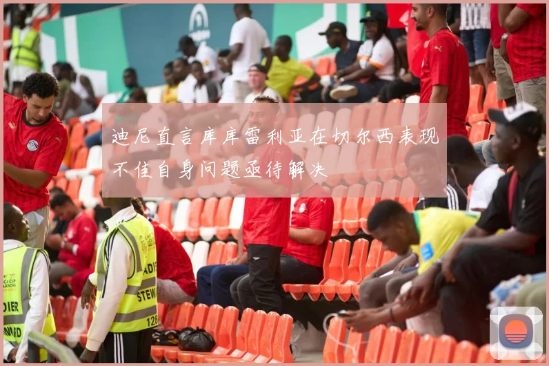 迪尼直言库库雷利亚在切尔西表现不佳自身问题亟待解决