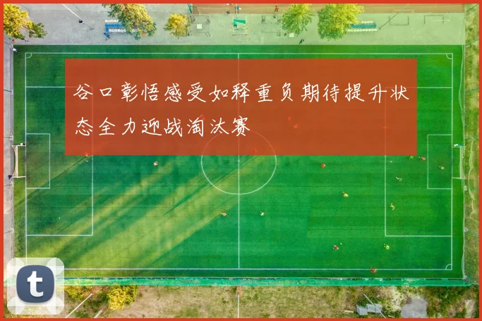 谷口彰悟感受如释重负期待提升状态全力迎战淘汰赛