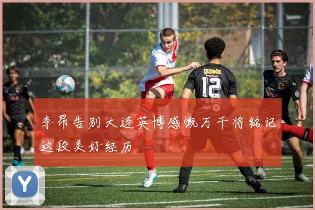 李昂告别大连英博感慨万千将铭记这段美好经历
