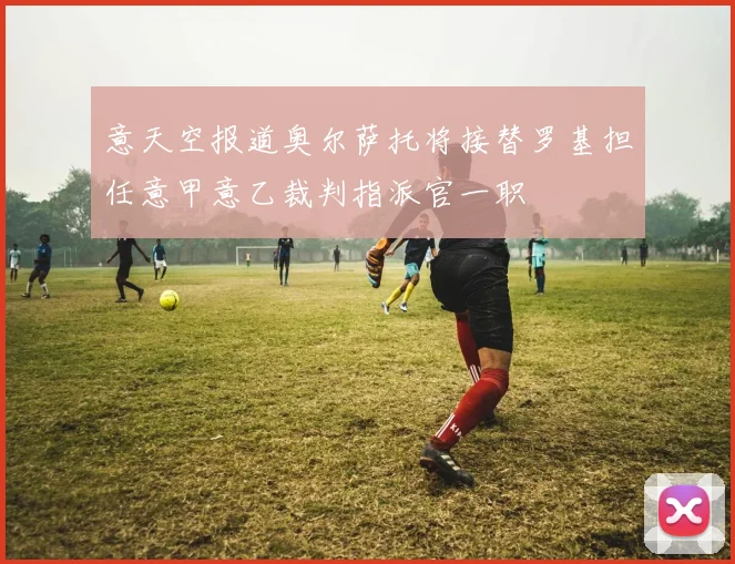 意天空报道奥尔萨托将接替罗基担任意甲意乙裁判指派官一职
