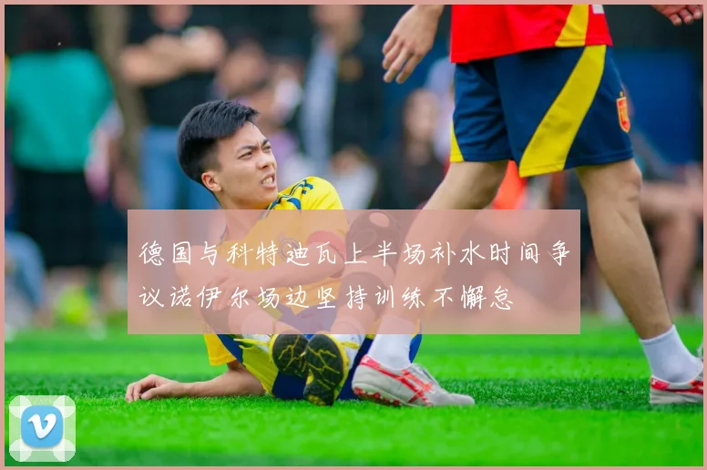 德国与科特迪瓦上半场补水时间争议诺伊尔场边坚持训练不懈怠